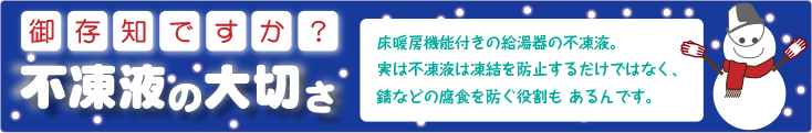 床暖房機能付きの給湯器の不凍液。
                       実は不凍液は凍結を防止するだけではなく、錆などの腐食を防ぐ役割も あるんです。