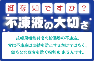 床暖房機能付きの給湯器の不凍液。
                       実は不凍液は凍結を防止するだけではなく、錆などの腐食を防ぐ役割も あるんです。