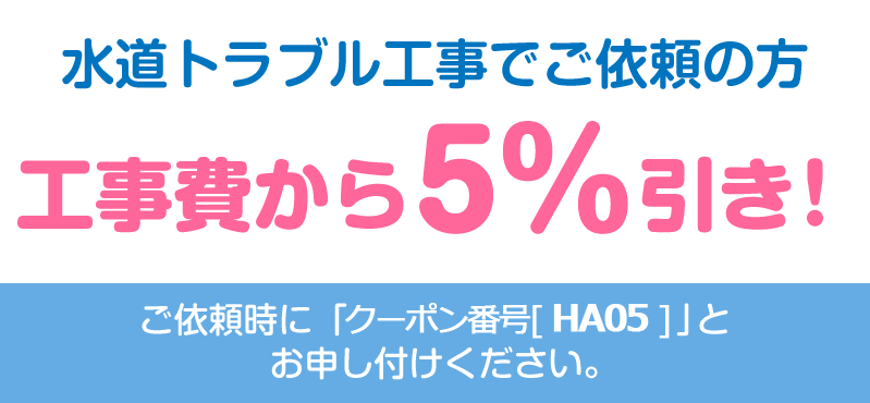 水道トラブル工事でご依頼の方、工事費から5%引き！ご依頼時に「クーポン番号[ HA05 ]」をお申し付けください。