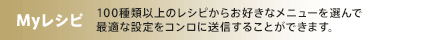 Myレシピ 100種類以上のレシピからお好きなメニューを選んで最適な設定をコンロに送信することができます。